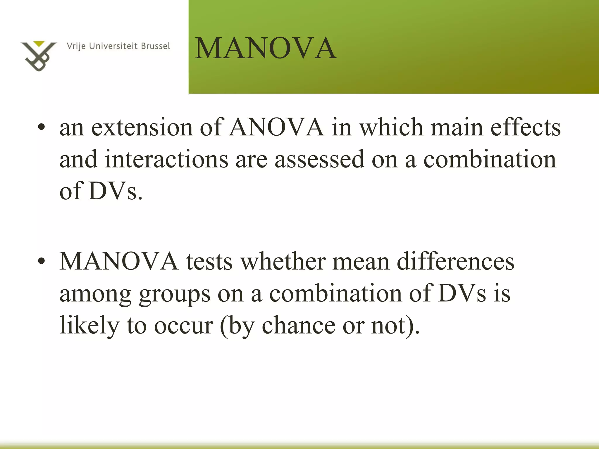 ANOVA vs. MANOVA
• Why not multiple ANOVAs?
• ANOVAs run separately cannot take into
account the pattern of covariation among the
dependent measures
– It may be possible that multiple ANOVAs may show no
differences while the MANOVA brings them out.
– MANOVA is sensitive not only to mean differences but
also to the direction and size of correlations among the
dependent variables.
 