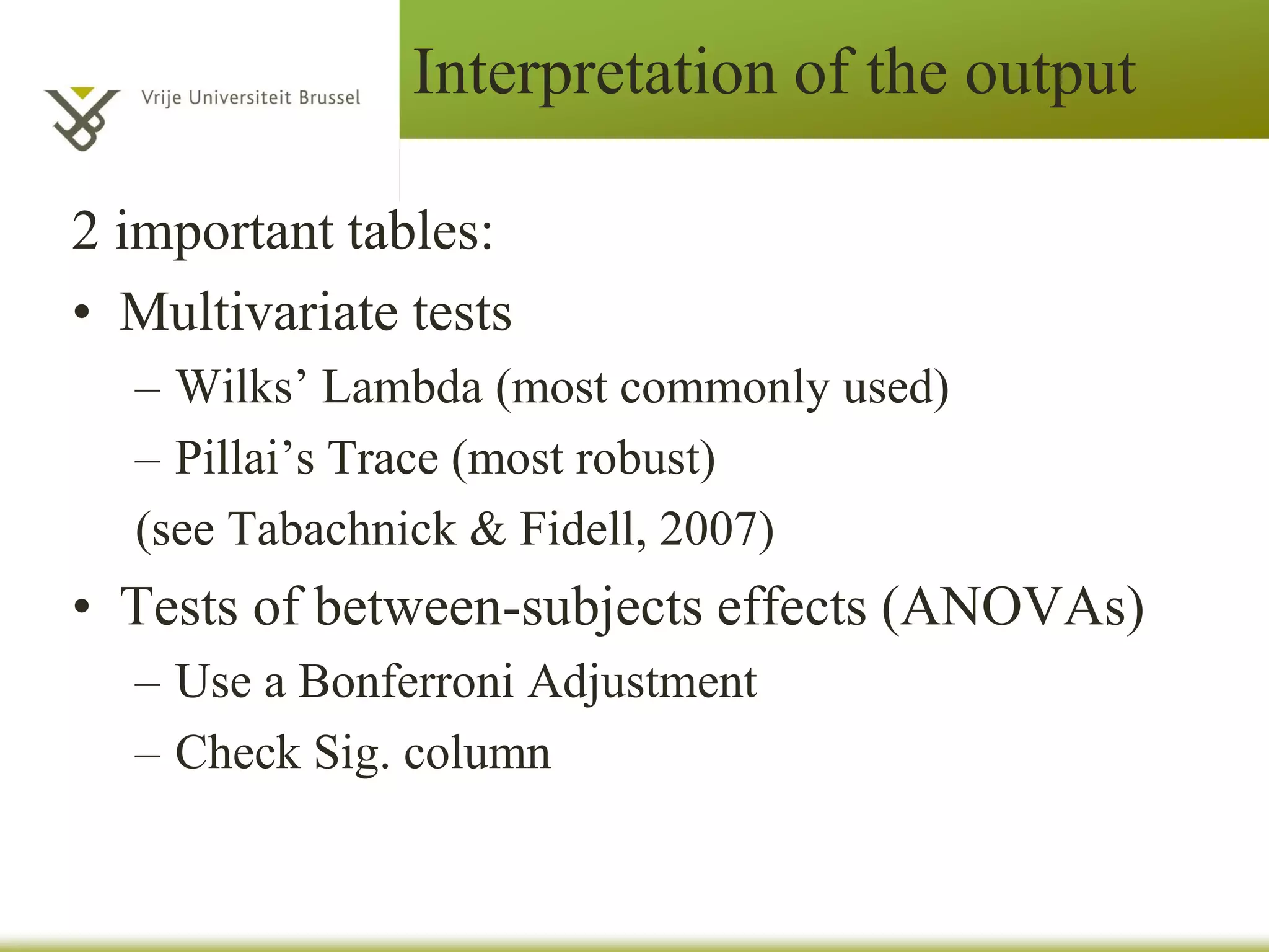 MANOVA
– SPSS reports a number of statistics to
evaluate the MANOVA hypothesis, labeled
Wilks’ Lambda, Pillai’s Trace, Hotelling’s
Trace, and Roy’s Largest Root.
• Each statistic evaluates a multivariate
hypothesis that the population means are equal.
• We will use Wilks’ lambda (Λ) because it is
frequently reported in social science and
business literatures.
• Pillai’s trace (V) is a reasonable alternative to
Wilks’ lambda.
 