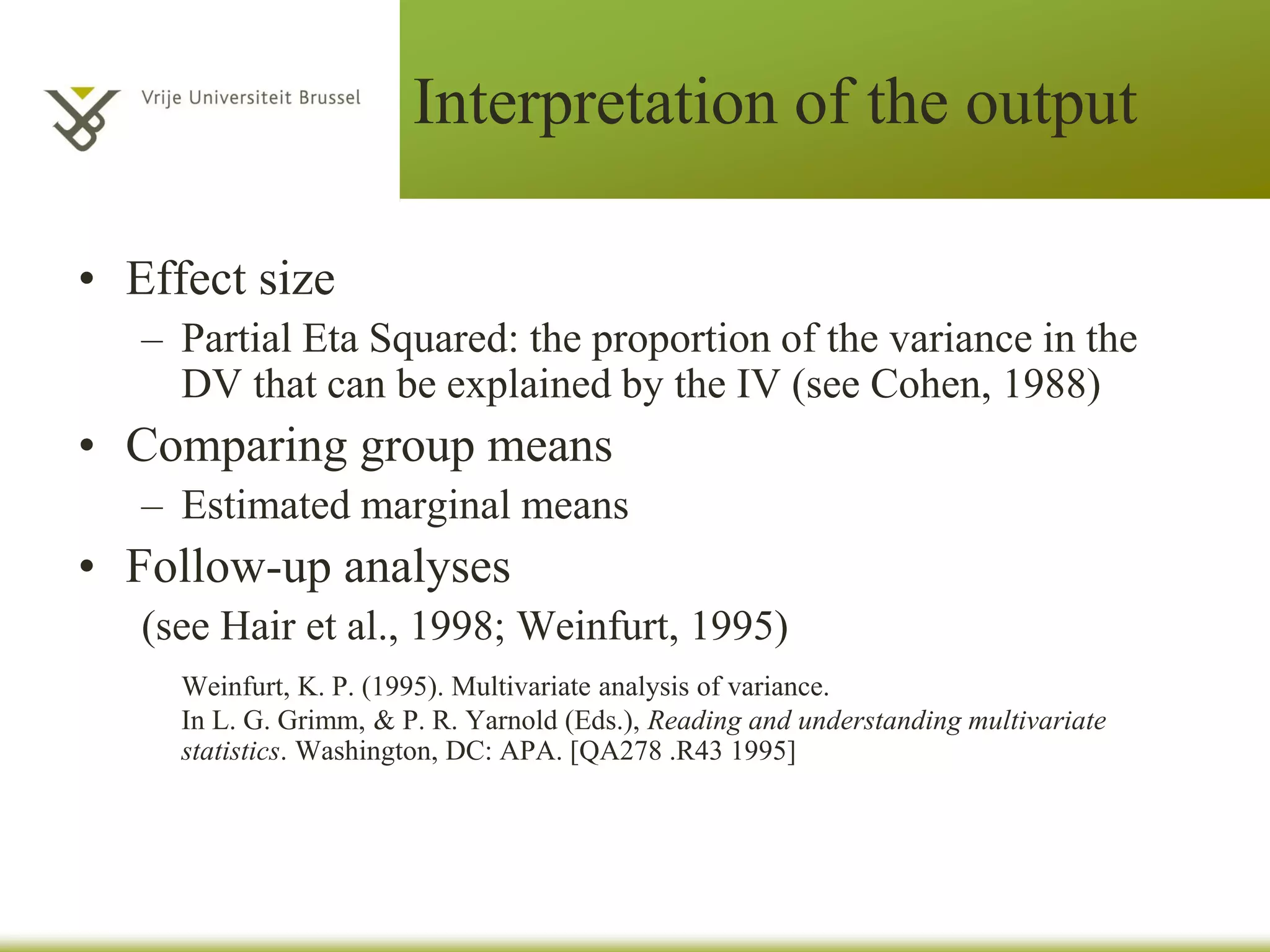 Interpretation of the output
2 important tables:
• Multivariate tests
– Wilks’ Lambda (most commonly used)
– Pillai’s Trace (most robust)
(see Tabachnick & Fidell, 2007)
• Tests of between-subjects effects (ANOVAs)
– Use a Bonferroni Adjustment
– Check Sig. column
 