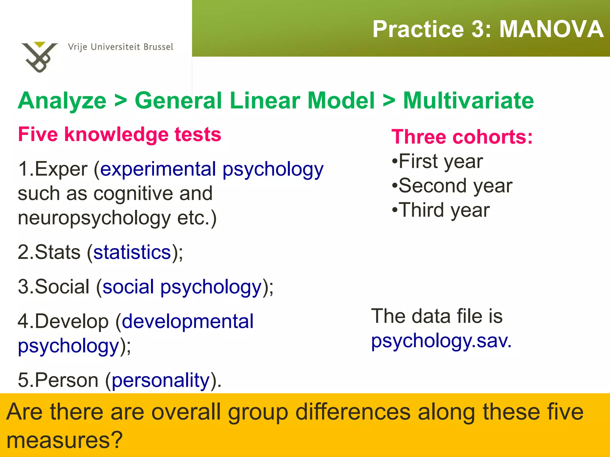 Practice 3: MANOVA
Five knowledge tests
1.Exper (experimental psychology
such as cognitive and
neuropsychology etc.)
2.Stats (statistics);
3.Social (social psychology);
4.Develop (developmental
psychology);
5.Person (personality).
Three cohorts:
•First year
•Second year
•Third year
Are there are overall group differences along these five
measures?
The data file is
psychology.sav.
 