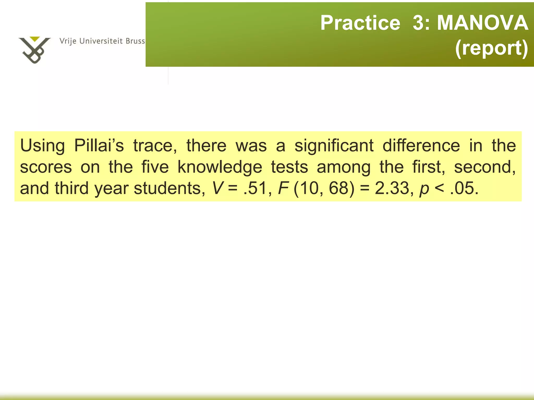 Practice 3: MANOVA
Five knowledge tests
1.Exper (experimental psychology
such as cognitive and
neuropsychology etc.)
2.Stats (statistics);
3.Social (social psychology);
4.Develop (developmental
psychology);
5.Person (personality).
Three cohorts:
•First year
•Second year
•Third year
Are there are overall group differences along these five
measures?
The data file is
psychology.sav.
Analyze > General Linear Model > Multivariate
 