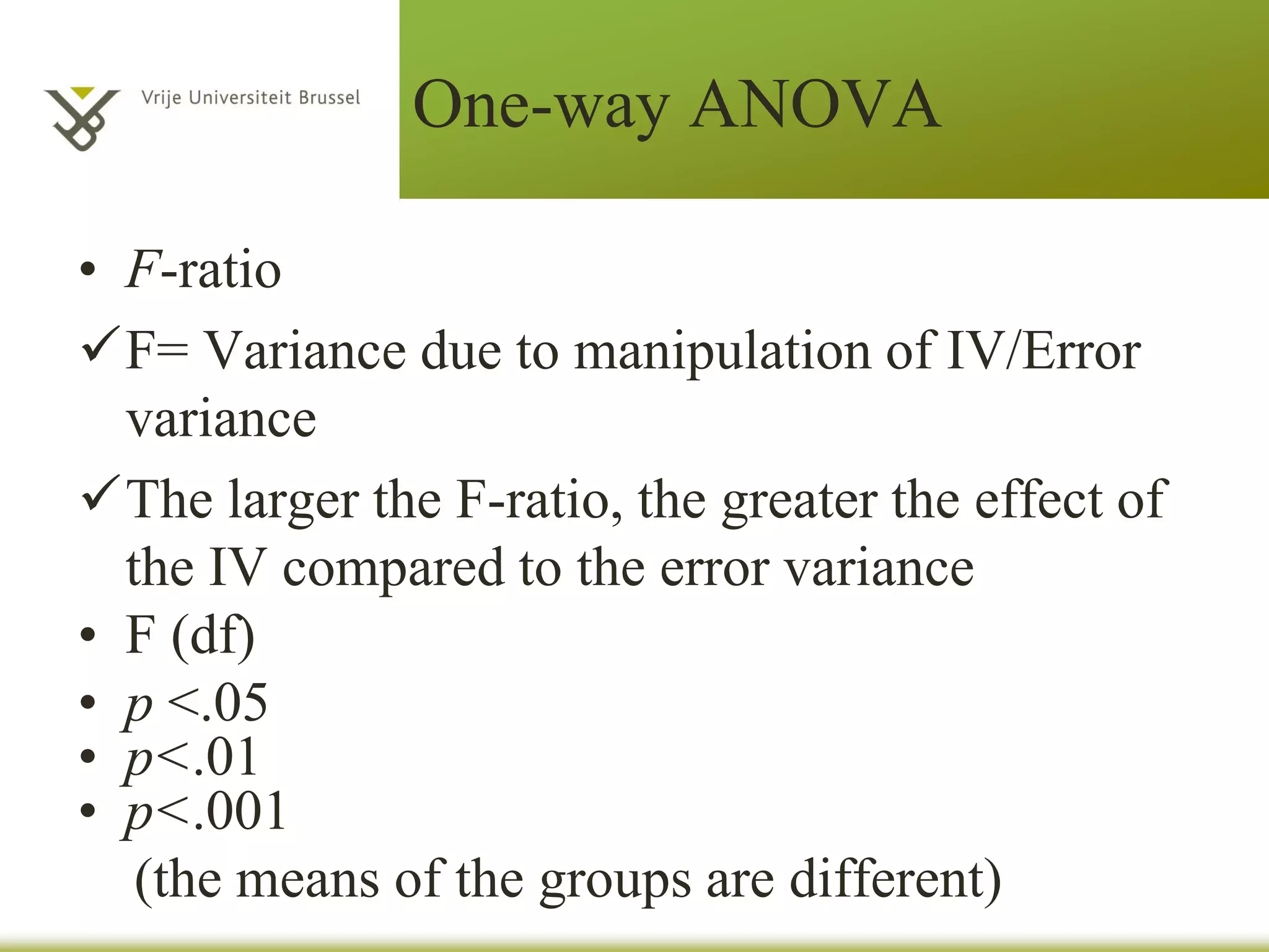 One-way ANOVA
• F-ratio
F= Variance due to manipulation of IV/Error
variance
The larger the F-ratio, the greater the effect of
the IV compared to the error variance
• F (df)
• p <.05
• p<.01
• p<.001
(the means of the groups are different)
 