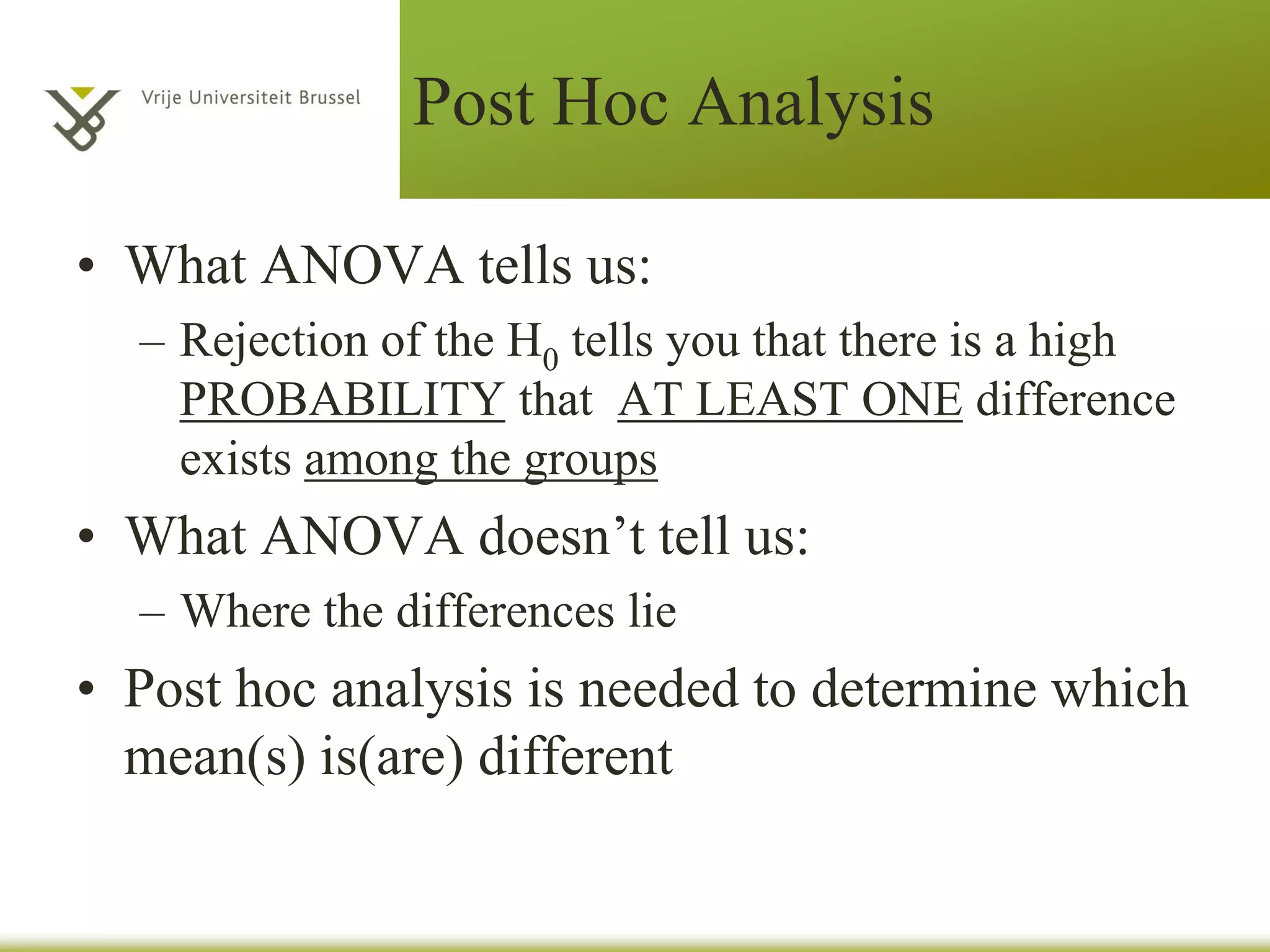 Post Hoc Analysis
• What ANOVA tells us:
– Rejection of the H0 tells you that there is a high
PROBABILITY that AT LEAST ONE difference
exists among the groups
• What ANOVA doesn’t tell us:
– Where the differences lie
• Post hoc analysis is needed to determine which
mean(s) is(are) different
 