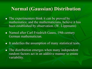 Normal (Gaussian) Distribution
 The experimenters think it can be proved by
mathematics; and the mathematicians, believe it has
been established by observation. (W. Lippmann)
 Named after Carl Friedrich Gauss, 19th century
German mathematician.
 It underlies the assumption of many statistical tests.
 The distribution emerges when many independent
random factors act in an additive manner to create
variability.
 