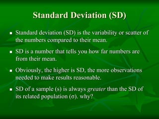 Standard Deviation (SD)
 Standard deviation (SD) is the variability or scatter of
the numbers compared to their mean.
 SD is a number that tells you how far numbers are
from their mean.
 Obviously, the higher is SD, the more observations
needed to make results reasonable.
 SD of a sample (s) is always greater than the SD of
its related population (σ). why?
 