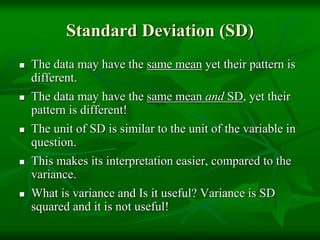 Standard Deviation (SD)
 The data may have the same mean yet their pattern is
different.
 The data may have the same mean and SD, yet their
pattern is different!
 The unit of SD is similar to the unit of the variable in
question.
 This makes its interpretation easier, compared to the
variance.
 What is variance and Is it useful? Variance is SD
squared and it is not useful!
 