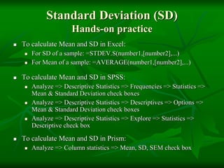 Standard Deviation (SD)
Hands-on practice
 To calculate Mean and SD in Excel:
 For SD of a sample: =STDEV.S(number1,[number2],...)
 For Mean of a sample: =AVERAGE(number1,[number2],...)
 To calculate Mean and SD in SPSS:
 Analyze => Descriptive Statistics => Frequencies => Statistics =>
Mean & Standard Deviation check boxes
 Analyze => Descriptive Statistics => Descriptives => Options =>
Mean & Standard Deviation check boxes
 Analyze => Descriptive Statistics => Explore => Statistics =>
Descriptive check box
 To calculate Mean and SD in Prism:
 Analyze => Column statistics => Mean, SD, SEM check box
 