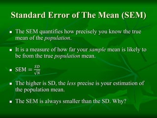 Standard Error of The Mean (SEM)
 The SEM quantifies how precisely you know the true
mean of the population.
 It is a measure of how far your sample mean is likely to
be from the true population mean.
 SEM =
𝑆𝐷
𝑁
 The higher is SD, the less precise is your estimation of
the population mean.
 The SEM is always smaller than the SD. Why?
 