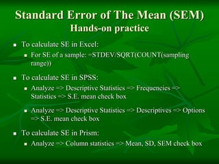 Standard Error of The Mean (SEM)
Hands-on practice
 To calculate SE in Excel:
 For SE of a sample: =STDEV/SQRT(COUNT(sampling
range))
 To calculate SE in SPSS:
 Analyze => Descriptive Statistics => Frequencies =>
Statistics => S.E. mean check box
 Analyze => Descriptive Statistics => Descriptives => Options
=> S.E. mean check box
 To calculate SE in Prism:
 Analyze => Column statistics => Mean, SD, SEM check box
 