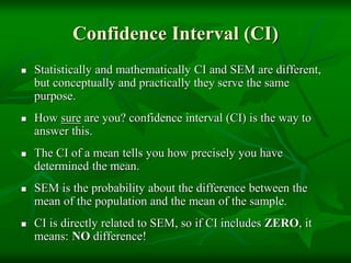 Confidence Interval (CI)
 Statistically and mathematically CI and SEM are different,
but conceptually and practically they serve the same
purpose.
 How sure are you? confidence interval (CI) is the way to
answer this.
 The CI of a mean tells you how precisely you have
determined the mean.
 SEM is the probability about the difference between the
mean of the population and the mean of the sample.
 CI is directly related to SEM, so if CI includes ZERO, it
means: NO difference!
 