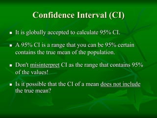 Confidence Interval (CI)
 It is globally accepted to calculate 95% CI.
 A 95% CI is a range that you can be 95% certain
contains the true mean of the population.
 Don't misinterpret CI as the range that contains 95%
of the values!
 Is it possible that the CI of a mean does not include
the true mean?
 
