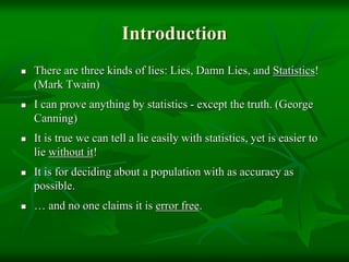 Introduction
 There are three kinds of lies: Lies, Damn Lies, and Statistics!
(Mark Twain)
 I can prove anything by statistics - except the truth. (George
Canning)
 It is true we can tell a lie easily with statistics, yet is easier to
lie without it!
 It is for deciding about a population with as accuracy as
possible.
 … and no one claims it is error free.
 