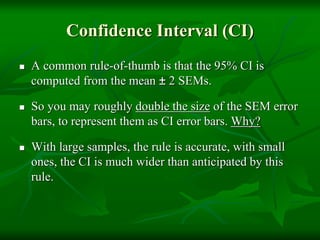 Confidence Interval (CI)
 A common rule-of-thumb is that the 95% CI is
computed from the mean ± 2 SEMs.
 So you may roughly double the size of the SEM error
bars, to represent them as CI error bars. Why?
 With large samples, the rule is accurate, with small
ones, the CI is much wider than anticipated by this
rule.
 
