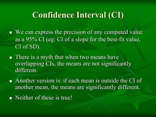 Confidence Interval (CI)
 We can express the precision of any computed value
as a 95% CI (eg: CI of a slope for the best-fit value,
CI of SD).
 There is a myth that when two means have
overlapping CIs, the means are not significantly
different.
 Another version is: if each mean is outside the CI of
another mean, the means are significantly different.
 Neither of these is true!
 