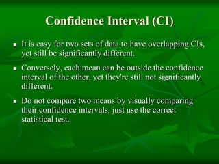 Confidence Interval (CI)
 It is easy for two sets of data to have overlapping CIs,
yet still be significantly different.
 Conversely, each mean can be outside the confidence
interval of the other, yet they're still not significantly
different.
 Do not compare two means by visually comparing
their confidence intervals, just use the correct
statistical test.
 
