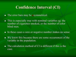 Confidence Interval (CI)
 The error bars may be asymmetrical.
 This is especially true with nominal variables eg: the
number of cigarettes smoked, or the number of color
blind men.
 In these cases a zero or negative number makes no sense.
 We know this because there are some occurrences of the
variable in the population.
 The calculation method of CI is different if this is the
case.
 