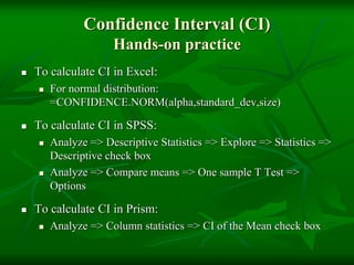 Confidence Interval (CI)
Hands-on practice
 To calculate CI in Excel:
 For normal distribution:
=CONFIDENCE.NORM(alpha,standard_dev,size)
 To calculate CI in SPSS:
 Analyze => Descriptive Statistics => Explore => Statistics =>
Descriptive check box
 Analyze => Compare means => One sample T Test =>
Options
 To calculate CI in Prism:
 Analyze => Column statistics => CI of the Mean check box
 