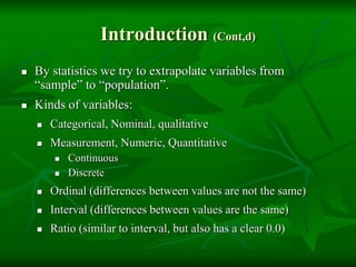 Introduction (Cont,d)
 By statistics we try to extrapolate variables from
“sample” to “population”.
 Kinds of variables:
 Categorical, Nominal, qualitative
 Measurement, Numeric, Quantitative
 Continuous
 Discrete
 Ordinal (differences between values are not the same)
 Interval (differences between values are the same)
 Ratio (similar to interval, but also has a clear 0.0)
 