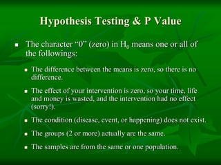 Hypothesis Testing & P Value
 The character “0” (zero) in H0 means one or all of
the followings:
 The difference between the means is zero, so there is no
difference.
 The effect of your intervention is zero, so your time, life
and money is wasted, and the intervention had no effect
(sorry!).
 The condition (disease, event, or happening) does not exist.
 The groups (2 or more) actually are the same.
 The samples are from the same or one population.
 