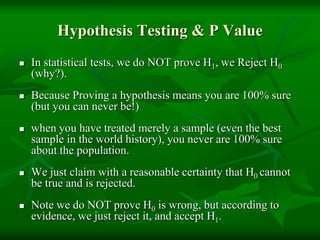 Hypothesis Testing & P Value
 In statistical tests, we do NOT prove H1, we Reject H0
(why?).
 Because Proving a hypothesis means you are 100% sure
(but you can never be!)
 when you have treated merely a sample (even the best
sample in the world history), you never are 100% sure
about the population.
 We just claim with a reasonable certainty that H0 cannot
be true and is rejected.
 Note we do NOT prove H0 is wrong, but according to
evidence, we just reject it, and accept H1.
 