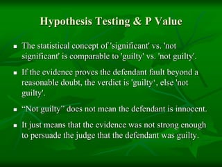 Hypothesis Testing & P Value
 The statistical concept of 'significant' vs. 'not
significant' is comparable to 'guilty' vs. 'not guilty'.
 If the evidence proves the defendant fault beyond a
reasonable doubt, the verdict is 'guilty‘, else 'not
guilty'.
 “Not guilty” does not mean the defendant is innocent.
 It just means that the evidence was not strong enough
to persuade the judge that the defendant was guilty.
 