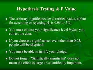Hypothesis Testing & P Value
 The arbitrary significance level (critical value, alpha)
for accepting or rejecting H0 is 0.05 or 5%.
 You must choose your significance level before you
collect the data.
 If you choose a significance level other than 0.05,
people will be skeptical!
 You must be able to justify your choice.
 Do not forget: "Statistically significant" does not
mean the effect is large or scientifically important.
 