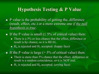 Hypothesis Testing & P Value
 P value is the probability of getting the, difference
(result, effect, etc.) or a more extreme one if the null
hypothesis is true.
 If the P value is small (≤ 5% of critical value) then:
 There is a 5% or less chance that the effect, difference or
result is by chance, so it is REAL.
 H0 is rejected and H1 accepted. (happy face)
 If the P value is large (> 5% of critical value) then:
 There is more than 5% chance that the effect, difference or
result is a random coincidence, so it is NOT real.
 H1 is rejected and H0 accepted. (crying face)
 