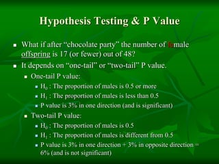 Hypothesis Testing & P Value
 What if after “chocolate party” the number of female
offspring is 17 (or fewer) out of 48?
 It depends on “one-tail” or “two-tail” P value.
 One-tail P value:
 H0 : The proportion of males is 0.5 or more
 H1 : The proportion of males is less than 0.5
 P value is 3% in one direction (and is significant)
 Two-tail P value:
 H0 : The proportion of males is 0.5
 H1 : The proportion of males is different from 0.5
 P value is 3% in one direction + 3% in opposite direction =
6% (and is not significant)
 