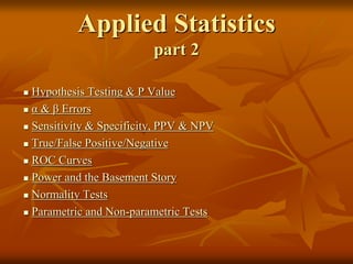 Applied Statistics
part 2
 Hypothesis Testing & P Value
 α & β Errors
 Sensitivity & Specificity, PPV & NPV
 True/False Positive/Negative
 ROC Curves
 Power and the Basement Story
 Normality Tests
 Parametric and Non-parametric Tests
 