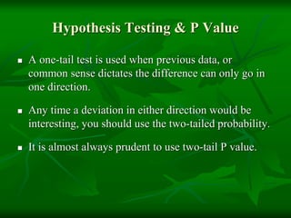 Hypothesis Testing & P Value
 A one-tail test is used when previous data, or
common sense dictates the difference can only go in
one direction.
 Any time a deviation in either direction would be
interesting, you should use the two-tailed probability.
 It is almost always prudent to use two-tail P value.
 