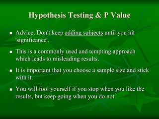 Hypothesis Testing & P Value
 Advice: Don't keep adding subjects until you hit
'significance'.
 This is a commonly used and tempting approach
which leads to misleading results.
 It is important that you choose a sample size and stick
with it.
 You will fool yourself if you stop when you like the
results, but keep going when you do not.
 