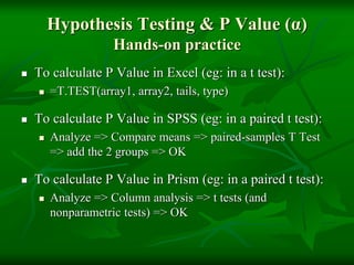 Hypothesis Testing & P Value (α)
Hands-on practice
 To calculate P Value in Excel (eg: in a t test):
 =T.TEST(array1, array2, tails, type)
 To calculate P Value in SPSS (eg: in a paired t test):
 Analyze => Compare means => paired-samples T Test
=> add the 2 groups => OK
 To calculate P Value in Prism (eg: in a paired t test):
 Analyze => Column analysis => t tests (and
nonparametric tests) => OK
 