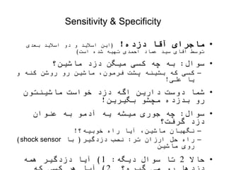 Sensitivity & Specificity
•
‫دزده‬ ‫آقا‬ ‫ماجرای‬
!
(
‫بعدی‬ ‫اسالید‬ ‫دو‬ ‫و‬ ‫اسالید‬ ‫این‬
‫است‬ ‫شده‬ ‫تهیه‬ ‫احمدی‬ ‫عماد‬ ‫سید‬ ‫آقای‬ ‫توسط‬
)
•
‫سوال‬
:
‫ماشین؟‬ ‫دزد‬ ‫میگن‬ ‫کسی‬ ‫چه‬ ‫به‬
–
‫و‬ ‫کنه‬ ‫روشن‬ ‫رو‬ ‫ماشین‬ ،‫فرمون‬ ‫پشت‬ ‫بشینه‬ ‫که‬ ‫کسی‬
‫علی‬ ‫یا‬
!
•
‫ماشینتون‬ ‫خواست‬ ‫دزد‬ ‫اگه‬ ‫دارین‬ ‫دوست‬ ‫شما‬
‫بگیرین‬ ‫مچشو‬ ‫بدزده‬ ‫رو‬
!
•
‫سوال‬
:
‫عنوان‬ ‫به‬ ‫آدمو‬ ‫یه‬ ‫میشه‬ ‫جوری‬ ‫چه‬
‫گرفت؟‬ ‫دزد‬
–
‫خوبیه؟‬ ‫راه‬ ‫آیا‬ ،‫ماشین‬ ‫نگهبان‬
!
–
‫ارزان‬ ‫حل‬ ‫راه‬
‫تر‬
:
‫دزدگیر‬ ‫نصب‬
(
‫با‬
shock sensor
)
‫ماشین‬ ‫روی‬
•
‫حاال‬
2
‫دیگه‬ ‫سوال‬ ‫تا‬
:
1
)
‫آیا‬
‫همه‬ ‫دزدگیر‬
 