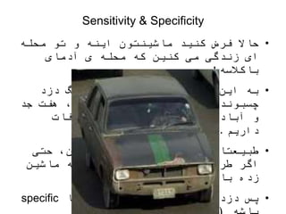 Sensitivity & Specificity
•
‫کنید‬ ‫فرض‬ ‫حاال‬
‫و‬ ‫اینه‬ ‫ماشینتون‬
‫محله‬ ‫تو‬
‫آدمای‬ ‫ی‬ ‫محله‬ ‫که‬ ‫کنین‬ ‫می‬ ‫زندگی‬ ‫ای‬
‫باکالسه‬
!
•
‫دزد‬ ‫انگ‬ ‫کسی‬ ‫به‬ ‫نمیشه‬ ‫راحتی‬ ‫این‬ ‫به‬
‫جد‬ ‫هفت‬ ،‫دزد‬ ‫بگیم‬ ‫کسی‬ ‫به‬ ‫اگر‬ ‫و‬ ‫چسبوند‬
‫مکافات‬ ‫و‬ ‫میشن‬ ‫دزد‬ ‫خودمون‬ ‫آباد‬ ‫و‬
‫داریم‬
.
•
‫حتی‬ ،‫نکنین‬ ‫ریسک‬ ‫میدین‬ ‫ترجیح‬ ‫طبیعتا‬
‫ماشین‬ ‫به‬ ‫هم‬ ‫جانانه‬ ‫ضربه‬ ‫چند‬ ‫طرف‬ ‫اگر‬
‫باشه‬ ‫زده‬
!
•
‫یا‬ ‫ویژه‬ ‫که‬ ‫میزاریم‬ ‫دزدگیری‬ ‫پس‬
specific
 