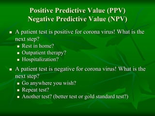 Positive Predictive Value (PPV)
Negative Predictive Value (NPV)
 A patient test is positive for corona virus! What is the
next step?
 Rest in home?
 Outpatient therapy?
 Hospitalization?
 A patient test is negative for corona virus! What is the
next step?
 Go anywhere you wish?
 Repeat test?
 Another test? (better test or gold standard test?)
 
