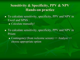 Sensitivity & Specificity, PPV & NPV
Hands-on practice
 To calculate sensitivity, specificity, PPV and NPV in
Excel and SPSS :
 Calculate manually!
 To calculate sensitivity, specificity, PPV and NPV in
Prism:
 Contingency (from welcome screen) => Analyze =>
choose appropriate option
 
