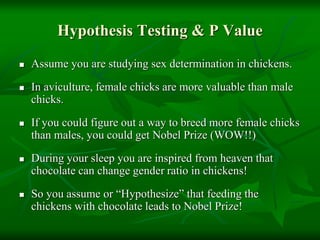 Hypothesis Testing & P Value
 Assume you are studying sex determination in chickens.
 In aviculture, female chicks are more valuable than male
chicks.
 If you could figure out a way to breed more female chicks
than males, you could get Nobel Prize (WOW!!)
 During your sleep you are inspired from heaven that
chocolate can change gender ratio in chickens!
 So you assume or “Hypothesize” that feeding the
chickens with chocolate leads to Nobel Prize!
 