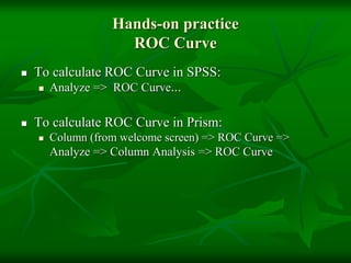 Hands-on practice
ROC Curve
 To calculate ROC Curve in SPSS:
 Analyze => ROC Curve...
 To calculate ROC Curve in Prism:
 Column (from welcome screen) => ROC Curve =>
Analyze => Column Analysis => ROC Curve
 