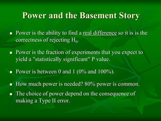 Power and the Basement Story
 Power is the ability to find a real difference so it is is the
correctness of rejecting H0.
 Power is the fraction of experiments that you expect to
yield a "statistically significant" P value.
 Power is between 0 and 1 (0% and 100%).
 How much power is needed? 80% power is common.
 The choice of power depend on the consequence of
making a Type II error.
 