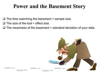 Power and the Basement Story
 The time searching the basement = sample size.
 The size of the tool = effect size
 The messiness of the basement = standard deviation of your data.
 