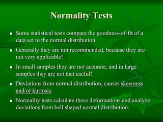 Normality Tests
 Some statistical tests compare the goodness-of-fit of a
data set to the normal distribution.
 Generally they are not recommended, because they are
not very applicable!
 In small samples they are not accurate, and in large
samples they are not that useful!
 Deviations from normal distribution, causes skewness
and/or kurtosis.
 Normality tests calculate these deformations and analyze
deviations from bell shaped normal distribution.
 