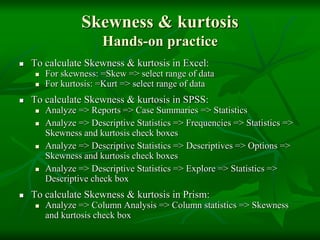 Skewness & kurtosis
Hands-on practice
 To calculate Skewness & kurtosis in Excel:
 For skewness: =Skew => select range of data
 For kurtosis: =Kurt => select range of data
 To calculate Skewness & kurtosis in SPSS:
 Analyze => Reports => Case Summaries => Statistics
 Analyze => Descriptive Statistics => Frequencies => Statistics =>
Skewness and kurtosis check boxes
 Analyze => Descriptive Statistics => Descriptives => Options =>
Skewness and kurtosis check boxes
 Analyze => Descriptive Statistics => Explore => Statistics =>
Descriptive check box
 To calculate Skewness & kurtosis in Prism:
 Analyze => Column Analysis => Column statistics => Skewness
and kurtosis check box
 