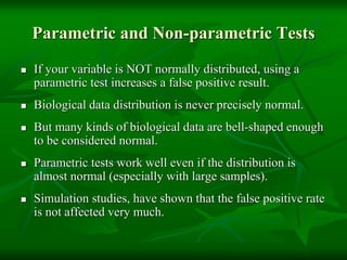 Parametric and Non-parametric Tests
 If your variable is NOT normally distributed, using a
parametric test increases a false positive result.
 Biological data distribution is never precisely normal.
 But many kinds of biological data are bell-shaped enough
to be considered normal.
 Parametric tests work well even if the distribution is
almost normal (especially with large samples).
 Simulation studies, have shown that the false positive rate
is not affected very much.
 