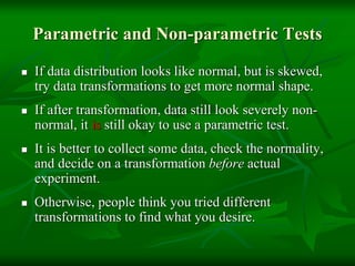 Parametric and Non-parametric Tests
 If data distribution looks like normal, but is skewed,
try data transformations to get more normal shape.
 If after transformation, data still look severely non-
normal, it is still okay to use a parametric test.
 It is better to collect some data, check the normality,
and decide on a transformation before actual
experiment.
 Otherwise, people think you tried different
transformations to find what you desire.
 