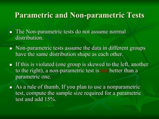 Parametric and Non-parametric Tests
 The Non-parametric tests do not assume normal
distribution.
 Non-parametric tests assume the data in different groups
have the same distribution shape as each other.
 If this is violated (one group is skewed to the left, another
to the right), a non-parametric test is not better than a
parametric one.
 As a rule of thumb, If you plan to use a nonparametric
test, compute the sample size required for a parametric
test and add 15%.
 