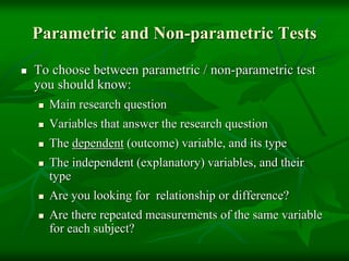 Parametric and Non-parametric Tests
 To choose between parametric / non-parametric test
you should know:
 Main research question
 Variables that answer the research question
 The dependent (outcome) variable, and its type
 The independent (explanatory) variables, and their
type
 Are you looking for relationship or difference?
 Are there repeated measurements of the same variable
for each subject?
 