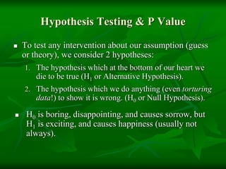 Hypothesis Testing & P Value
 To test any intervention about our assumption (guess
or theory), we consider 2 hypotheses:
1. The hypothesis which at the bottom of our heart we
die to be true (H1 or Alternative Hypothesis).
2. The hypothesis which we do anything (even torturing
data!) to show it is wrong. (H0 or Null Hypothesis).
 H0 is boring, disappointing, and causes sorrow, but
H1 is exciting, and causes happiness (usually not
always).
 