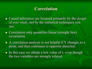 Correlation
 Causal inferences are licensed primarily by the design
of your study, not by the statistical techniques you
use.
 Correlation only quantifies linear (straight line)
covariation.
 A correlation analysis is not helpful if Y changes to a
point, and then continues to opposite direction.
 In this case we obtain a low value of r, even though
the two variables are strongly related.
 