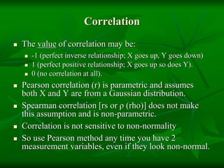 Correlation
 The value of correlation may be:
 -1 (perfect inverse relationship; X goes up, Y goes down)
 1 (perfect positive relationship; X goes up so does Y).
 0 (no correlation at all).
 Pearson correlation (r) is parametric and assumes
both X and Y are from a Gaussian distribution.
 Spearman correlation [rs or ρ (rho)] does not make
this assumption and is non-parametric.
 Correlation is not sensitive to non-normality
 So use Pearson method any time you have 2
measurement variables, even if they look non-normal.
 