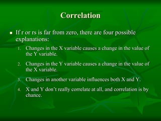 Correlation
 If r or rs is far from zero, there are four possible
explanations:
1. Changes in the X variable causes a change in the value of
the Y variable.
2. Changes in the Y variable causes a change in the value of
the X variable.
3. Changes in another variable influences both X and Y.
4. X and Y don’t really correlate at all, and correlation is by
chance.
 